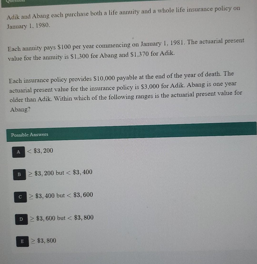 Adik and Abang each purchase both a life annuity and a whole life insurance policy on
January 1, 1980.
Each annuity pays $100 per year commencing on January 1, 1981. The actuarial present
value for the annuity is $1,300 for Abang and $1,370 for Adik.
Each insurance policy provides $10,000 payable at the end of the year of death. The
actuarial present value for the insurance policy is $3,000 for Adik. Abang is one year
older than Adik. Within which of the following ranges is the actuarial present value for
Abang?
Possible Answers
A
< $3,200
B $3,200 but < $3,400
c≥ $3,400 but < $3,600
D2 $3,600 but < $3,800
E ≥ $3,800