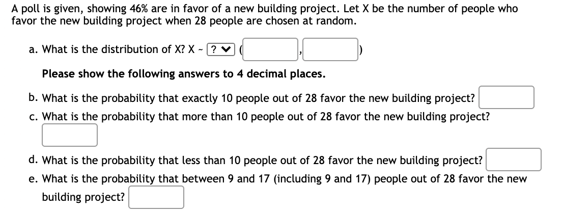 A poll is given, showing 46% are in favor of a new building project. Let X be the number of people who
favor the new building project when 28 people are chosen at random.
a. What is the distribution of X? X-? ✔
Please show the following answers to 4 decimal places.
b. What is the probability that exactly 10 people out of 28 favor the new building project?
c. What is the probability that more than 10 people out of 28 favor the new building project?
d. What is the probability that less than 10 people out of 28 favor the new building project?
e. What is the probability that between 9 and 17 (including 9 and 17) people out of 28 favor the new
building project?