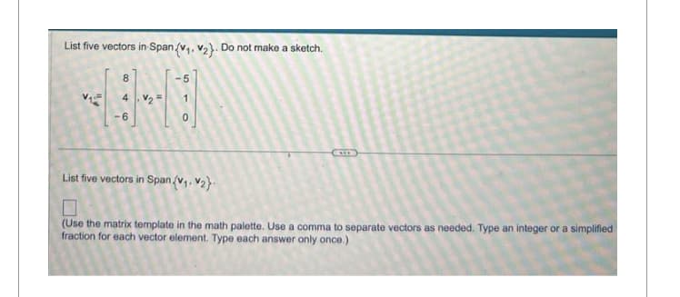 List five vectors in Span (v₁, v₂). Do not make a sketch.
A
8
4.₂
-6
51
O
List five vectors in Span (V₁, V₂}
(Use the matrix template in the math palette. Use a comma to separate vectors as needed. Type an integer or a simplified
fraction for each vector element. Type each answer only once.)