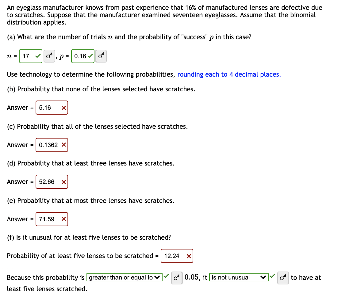 An eyeglass manufacturer knows from past experience that 16% of manufactured lenses are defective due
to scratches. Suppose that the manufacturer examined seventeen eyeglasses. Assume that the binomial
distribution applies.
(a) What are the number of trials n and the probability of "success" p in this case?
n = 170, p = 0.16 0
Use technology to determine the following probabilities, rounding each to 4 decimal places.
(b) Probability that none of the lenses selected have scratches.
Answer = 5.16 X
(c) Probability that all of the lenses selected have scratches.
Answer = 0.1362 X
(d) Probability that at least three lenses have scratches.
Answer = 52.66 X
(e) Probability that at most three lenses have scratches.
Answer = 71.59 X
(f) Is it unusual for at least five lenses to be scratched?
Probability of at least five lenses to be scratched = 12.24 X
Because this probability is greater than or equal to
least five lenses scratched.
o 0.05, it is not unusual
o to have at