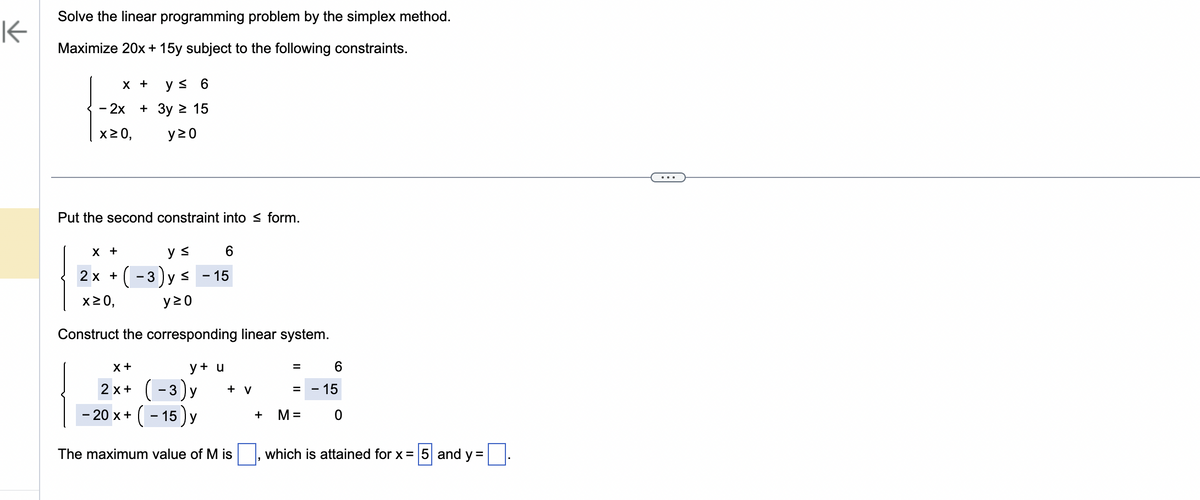 K
Solve the linear programming problem by the simplex method.
Maximize 20x + 15y subject to the following constraints.
X + y ≤ 6
- 2x + 3y ≥ 15
x ≥ 0,
y20
Put the second constraint into form.
X +
y ≤
6
2x + (-3) y ≤ - 15
x ≥0,
y20
Construct the corresponding linear system.
y + u
X +
2x+ (-3)y
- 20 x + (-15) y
+ V
The maximum value of M is
+
6
= - 15
0
=
M =
which is attained for x = 5 and y =