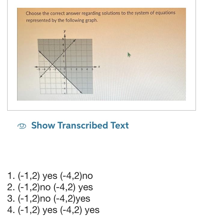 Choose the correct answer regarding solutions to the system of equations
represented by the following graph.
-2
0
1
2
3
4 5
X
Show Transcribed Text
1. (-1,2) yes (-4,2)no
2. (-1,2)no (-4,2) yes
3. (-1,2)no (-4,2)yes
4. (-1,2) yes (-4,2) yes