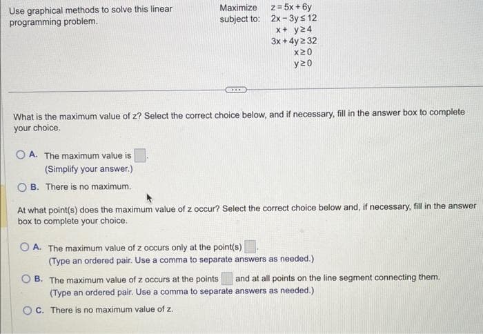 Use graphical methods to solve this linear
programming problem.
OA. The maximum value is
(Simplify your answer.)
OB. There is no maximum.
Maximize
subject to:
...
What is the maximum value of z? Select the correct choice below, and if necessary, fill in the answer box to complete
your choice.
z = 5x + 6y
2x-3y ≤ 12
x + y24
3x + 4y ≥ 32
x20
y20
At what point(s) does the maximum value of z occur? Select the correct choice below and, if necessary, fill in the answer
box to complete your choice.
OA. The maximum value of z occurs only at the point(s)
OC. There is no maximum value of z.
(Type an ordered pair. Use a comma to separate answers as needed.)
OB. The maximum value of z occurs at the points and at all points on the line segment connecting them.
(Type an ordered pair. Use a comma to separate answers as needed.)