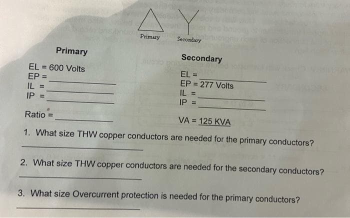 Primary
EL 600 Volts
EP =
IL
||||
IP =
Primary
Secondary
Secondary
EL =
EP = 277 Volts
IL =
IP =
Ratio =
VA 125 KVA
=
1. What size THW copper conductors are needed for the primary conductors?
2. What size THW copper conductors are needed for the secondary conductors?
3. What size Overcurrent protection is needed for the primary conductors?