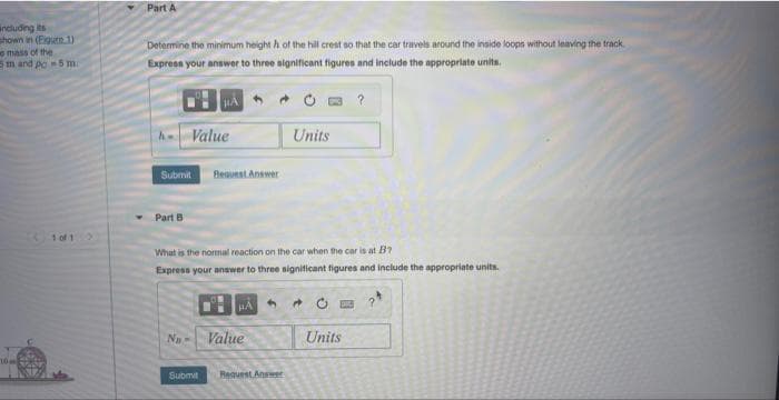 including its
shown in (Eigure 1)
o mass of the
5 m and pc-5 m.
10 m
Part A
Determine the minimum height of the hill crest so that the car travels around the inside loops without leaving the track
Express your answer to three significant figures and include the appropriate units.
- Value
Submit
Part B
Request Answer
Na-
What is the normal reaction on the car when the car is at B7
Express your answer to three significant figures and include the appropriate units.
HA
Value
4
Units
Submit Request Answer
0
?
Units