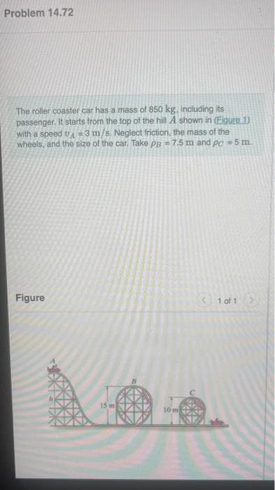 Problem 14.72
The roller coaster car has a mass of 850 kg, including its
passenger. It starts from the top of the hill A shown in (Figure 1)
with a speed UA=3 m/s. Neglect friction, the mass of the
wheels, and the size of the car. Take PB = 7.5 m and pc #5 m.
Figure
15 m
10 m S
< 1 of 1