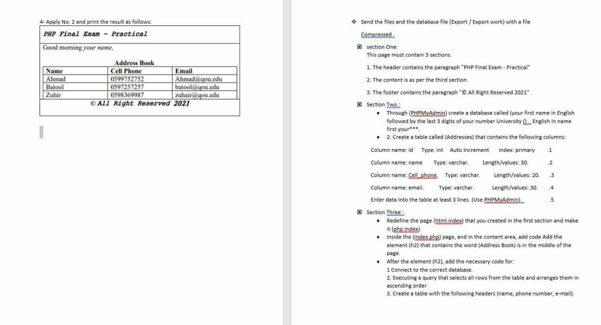 4- Apply No. 2 and print the result as follows:
Send the files and the database file (Export/Export work) with a file
PHP Final Exam - Practical
Compressed.
Good moming your name,
E section One:
This page must contain 3 sections.
Address Book
Cell Phone
0599752752
1. The header contains the paragraph "PHP Final Exam - Practical"
Name
Ahmad
Batool
Zuhir
Email
Ahmad@gou.edu
2. The content is as per the third section.
0597257257
batool@gou.edu
3. The footer contains the paragraph "© All Right Reserved 2021"
0598369987
zuhair@gou.edu
O All Right Reserved 2021
E Section Two:
• Through (PHPMYAdmin) create a database called (your first name
in English
followed by the last 3 digits of your number University (). English in name
first your**.
• 2. Create a table called (Addresses) that contains the following columns:
Column name: id Type: int Auto Increment
Index: primary
.1
Column name: name
Type: varchar.
Length/values: 30.
.2
Column name: Cell_phone. Type: varchar.
Length/values: 20.
3
Column name: email.
Type: varchar.
Length/values: 30.
.4
Enter data into the table at least 3 lines. (Use PHPMVAdmin)
E Section Three:
• Redefine the page (html.index) that you created in the first section and make
it (php.index)
Inside the (index.php) page, and in the content area, add code Add the
element (h2) that contains the word (Address Book) is in the middle of the
page.
• After the element (h2), add the necessary code for.
1 Connect to the correct database.
2. Executing a query that selects all rows from the table and arranges them in
ascending order
3. Create a table with the following headers (name, phone number, e-mail).
