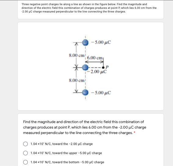 Three negative point charges lie along a line as shown in the figure below. Find the magnitude and
direction of the electric field this combination of charges produces at point P, which lies 6.00 cm from the
-2.00 µC charge measured perpendicular to the line connecting the three charges.
-500 μC
8.00 cm
6.00 cm
- 2.00 μC
8.00 cm
- 5.00 µC
Find the magnitude and direction of the electric field this combination of
charges produces at point P, which lies 6.00 cm from the -2.00 µC charge
measured perpendicular to the line connecting the three charges. *
1.04 x10' N/C, toward the -2.00 µC charge
1.04 x10' N/C, toward the upper -5.00 µC charge
1.04 x10' N/C, toward the bottom -5.00 µC charge
