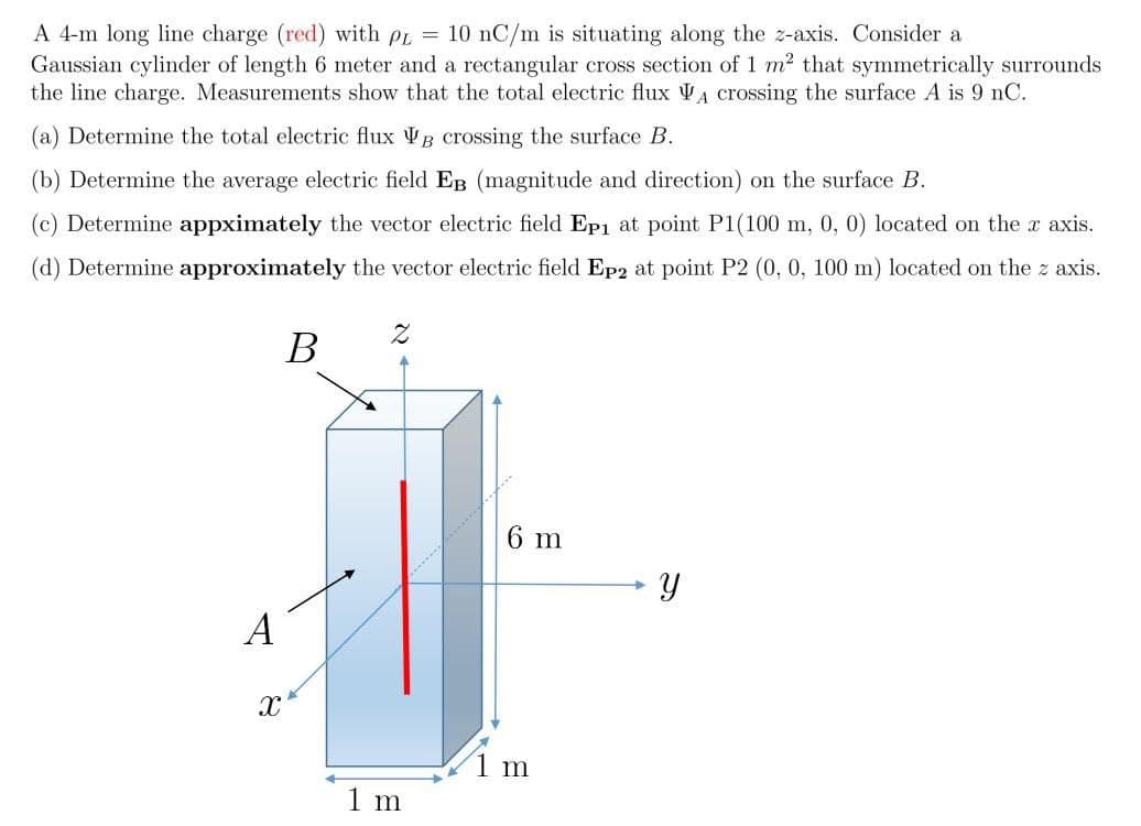 A 4-m long line charge (red) with pr = 10 nC/m is situating along the z-axis. Consider a
Gaussian cylinder of length 6 meter and a rectangular cross section of 1 m2 that symmetrically surrounds
the line charge. Measurements show that the total electric flux VA crossing the surface A is 9 nC.
(a) Determine the total electric flux VB crossing the surface B.
(b) Determine the average electric field EB (magnitude and direction) on the surface B.
(c) Determine appximately the vector electric field Ep1 at point P1(100 m, 0, 0) located on the a axis.
(d) Determine approximately the vector electric field Ep2 at point P2 (0, 0, 100 m) located on the z axis.
6 m
A
1 m
1 m
B.
