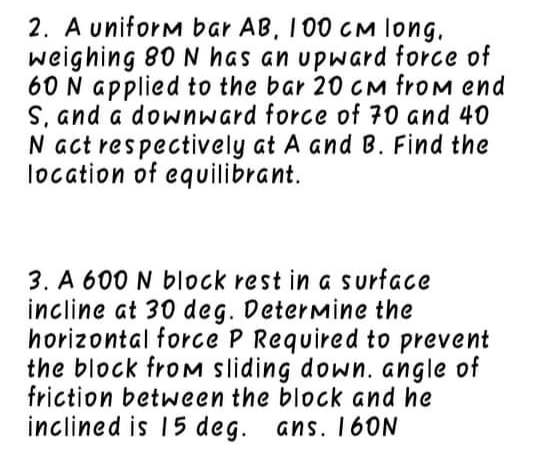 2. A uniform bar AB, I 00 CM long,
weighing 80 N has an upward force of
60 N applied to the bar 20 CM froM end
S, and a downward force of 70 and 40
N act respectively at A and B. Find the
location of equilibrant.
3. A 600 N block rest in a s urface
incline at 30 deg. Determine the
horizontal force P Required to prevent
the block froM sliding down. angle of
friction between the block and he
inclined is 15 deg. ans. 16ON
