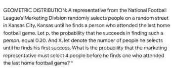 GEOMETRIC DISTRIBUTION: A representative from the National Football
League's Marketing Division randomly selects people on a random street
in Kansas City, Kansas until he finds a person who attended the last home
football game. Let p. the probability that he succeeds in finding such a
person, equal 0.20. And X. let denote the number of people he selects
until he finds his first success. What is the probability that the marketing
representative must select 4 people before he finds one who attended
the last home football game?
