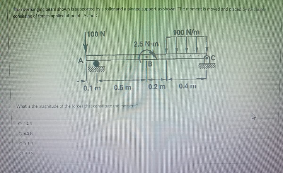 The overhanging beam shown is supported by a roller and a pinned support as shown. The moment is moved and placed by na couple
consisting of forces applied at points A and C.
[100 N
100 N/m
2.5 N-m
A
Bi
0.1 m
0.5 m
0:2 m
0.4 m
What is the magnitude of the forces that constitute the moment?
O 4.2 N
O6.3N
O 2.1 N
08.3 N
