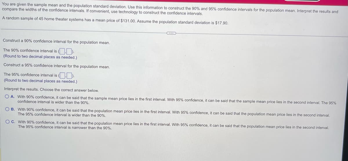 You are given the sample mean and the population standard deviation. Use this information to construct the 90% and 95% confidence intervals for the population mean. Interpret the results and
compare the widths of the confidence intervals. If convenient, use technology to construct the confidence intervals.
A random sample of 45 home theater systems has a mean price of $131.00. Assume the population standard deviation is $17.90.
Construct a 90% confidence interval for the population mean.
The 90% confidence interval is ().
(Round to two decimal places as needed.)
Construct a 95% confidence interval for the population mean.
The 95% confidence interval is (..
(Round to two decimal places as needed.)
Interpret the results. Choose the correct answer below.
OA. With 90% confidence, it can be said that the sample mean price lies in the first interval. With 95% confidence, it can be said that the sample mean price lies in the second interval. The 95%
confidence interval is wider than the 90%.
OB. With 90% confidence, it can be said that the population mean price lies in the first interval. With 95% confidence, it can be said that the population mean price lies in the second interval.
The 95% confidence interval is wider than the 90%.
OC. With 90% confidence, it can be said that the population mean price lies in the first interval. With 95% confidence, it can be said that the population mean price lies in the second interval.
The 95% confidence interval is narrower than the 90%.