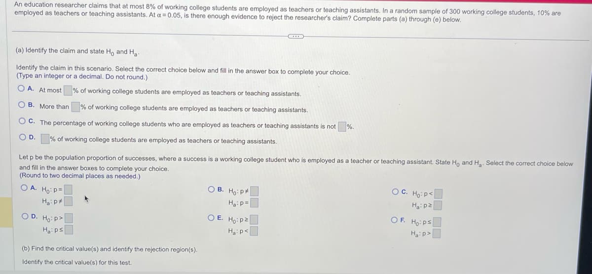 An education researcher claims that at most 8% of working college students are employed as teachers or teaching assistants. In a random sample of 300 working college students, 10% are
employed as teachers or teaching assistants. At α = 0.05, is there enough evidence to reject the researcher's claim? Complete parts (a) through (e) below.
(a) Identify the claim and state Ho and H₂.
Identify the claim in this scenario. Select the correct choice below and fill in the answer box to complete your choice.
(Type an integer or a decimal. Do not round.)
% of working college students are employed as teachers or teaching assistants.
OA. At most
OB. More than
% of working college students are employed as teachers or teaching assistants.
OC. The percentage of working college students who are employed as teachers or teaching assistants is not
O D. % of working college students are employed as teachers or teaching assistants.
Let p be the population proportion of successes, where a success is a working college student who is employed as a teacher or teaching assistant. State Ho and H₂. Select the correct choice below
and fill in the answer boxes to complete your choice.
(Round to two decimal places as needed.)
OA. Ho: P
H₂: P
OD. Ho:p>
Ha:ps
(b) Find the critical value(s) and identify the rejection region(s).
Identify the critical value(s) for this test.
OB. Ho: P
Ha: p=
%.
OE. Ho: p2
Ha: p<
OC. Ho: P
Ha:pz
OF. Ho: Ps
Ha:p>