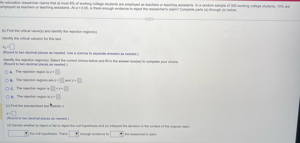 An education researcher claims that at most 8% of working college students are employed as teachers or teaching assistants. In a random sample of 300 working college students, 10% are
employed as teachers or teaching assistants. At a = 0.05, is there enough evidence to reject the researcher's claim? Complete parts (a) through (e) below.
(b) Find the critical value(s) and identify the rejection region(s).
Identify the critical value(s) for this test.
Zo =
(Round to two decimal places as needed. Use a comma to separate answers as needed.)
Identify the rejection region(s). Select the correct choice below and fill in the answer box(es) to complete your choice.
(Round to two decimal places as needed.)
O A. The rejection region is z<
OB. The rejection regions are z<
O c. The rejection region is
OD. The rejection region is z>
<Z<
(c) Find the standardized test statistic z.
Z=
***
and z>
(Round to two decimal places as needed.)
(d) Decide whether to reject or fail to reject the null hypothesis and (e) interpret the decision in the context of the original claim.
the null hypothesis. There
enough evidence to
the researcher's claim.