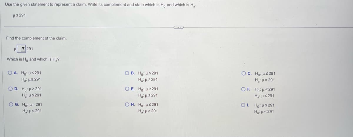 Use the given statement to represent a claim. Write its complement and state which is Ho and which is Ha
μ≤ 291
Find the complement of the claim.
▼291
Which is Ho and which is H₂?
Ο Α. Ηο: με 291
Hg: με 291
O D. Ho: μ> 291
H₂: ≤291
O G. Ho: 4 =291
H₂:μ≤291
OB. Ho: μ≤291
H₂: μ#291
Ο Ε. Ηρ: μ2291
H₂:μ≤291
OH. Ho: μ≤291
H₂:μ>291
O C. Ho: ≤291
H₂: μ=291
OF. Ho: <291
H₂: μ≤291
OI. Ho: ≤291
Ha: <291