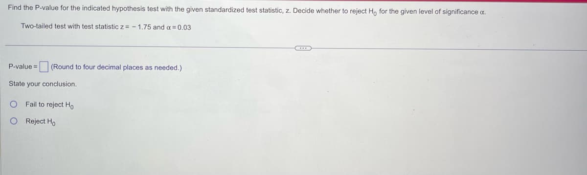 Find the P-value for the indicated hypothesis test with the given standardized test statistic, z. Decide whether to reject Ho for the given level of significance a.
Two-tailed test with test statistic z= -1.75 and α = 0.03
P-value= (Round to four decimal places as needed.)
State your conclusion.
O Fail to reject Ho
O Reject Ho