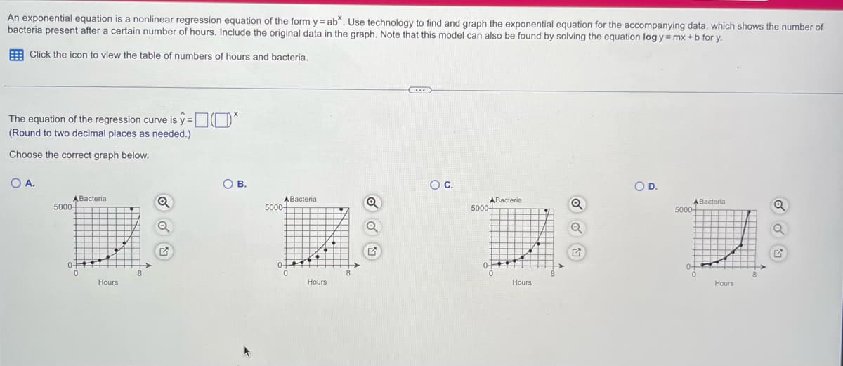 An exponential equation is a nonlinear regression equation of the form y = ab*. Use technology to find and graph the exponential equation for the accompanying data, which shows the number of
bacteria present after a certain number of hours. Include the original data in the graph. Note that this model can also be found by solving the equation log y = mx + b for y.
Click the icon to view the table of numbers of hours and bacteria.
The equation of the regression curve is y=*
(Round to two decimal places as needed.)
Choose the correct graph below.
O A.
ABacteria
5000-
0
Hours
Q
A
OB.
ABacteria
5000-
Hours
O C.
ABacterial
5000-
0
Hours
O D.
ABacteria
5000+
D
0+
0
Hours
Q