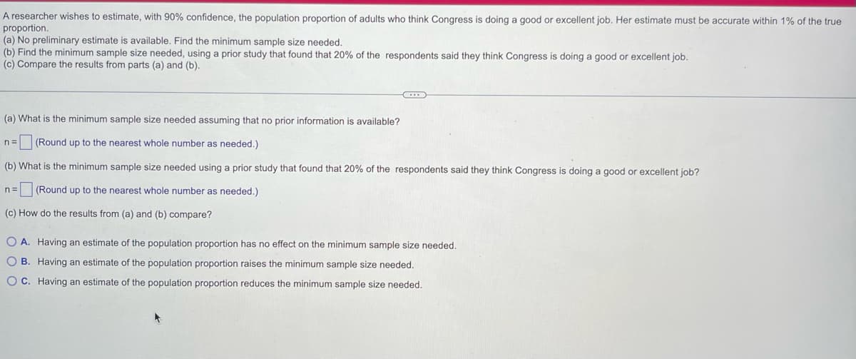 A researcher wishes to estimate, with 90% confidence, the population proportion of adults who think Congress is doing a good or excellent job. Her estimate must be accurate within 1% of the true
proportion.
(a) No preliminary estimate is available. Find the minimum sample size needed.
(b) Find the minimum sample size needed, using a prior study that found that 20% of the respondents said they think Congress is doing a good or excellent job.
(c) Compare the results from parts (a) and (b).
(a) What is the minimum sample size needed assuming that no prior information is available?
n= (Round up to the nearest whole number as needed.)
(b) What is the minimum sample size needed using a prior study that found that 20% of the respondents said they think Congress is doing a good or excellent job?
n= (Round up to the nearest whole number as needed.)
(c) How do the results from (a) and (b) compare?
O A. Having an estimate of the population proportion has no effect on the minimum sample size needed.
OB. Having an estimate of the population proportion raises the minimum sample size needed.
OC. Having an estimate of the population proportion reduces the minimum sample size needed.