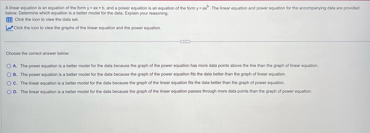 A linear equation is an equation of the form y = ax + b, and a power equation is an equation of the form y = axb. The linear equation and power equation for the accompanying data are provided
below. Determine which equation is a better model for the data. Explain your reasoning.
Click the icon to view the data set.
Click the icon to view the graphs of the linear equation and the power equation.
Choose the correct answer below.
COD
O A. The power equation is a better model for the data because the graph of the power equation has more data points above the line than the graph of linear equation.
OB. The power equation is a better model for the data because the graph of the power equation fits the data better than the graph of linear equation.
OC. The linear equation is a better model for the data because the graph of the linear equation fits the data better than the graph of power equation.
O D. The linear equation is a better model for the data because the graph of the linear equation passes through more data points than the graph of power equation.