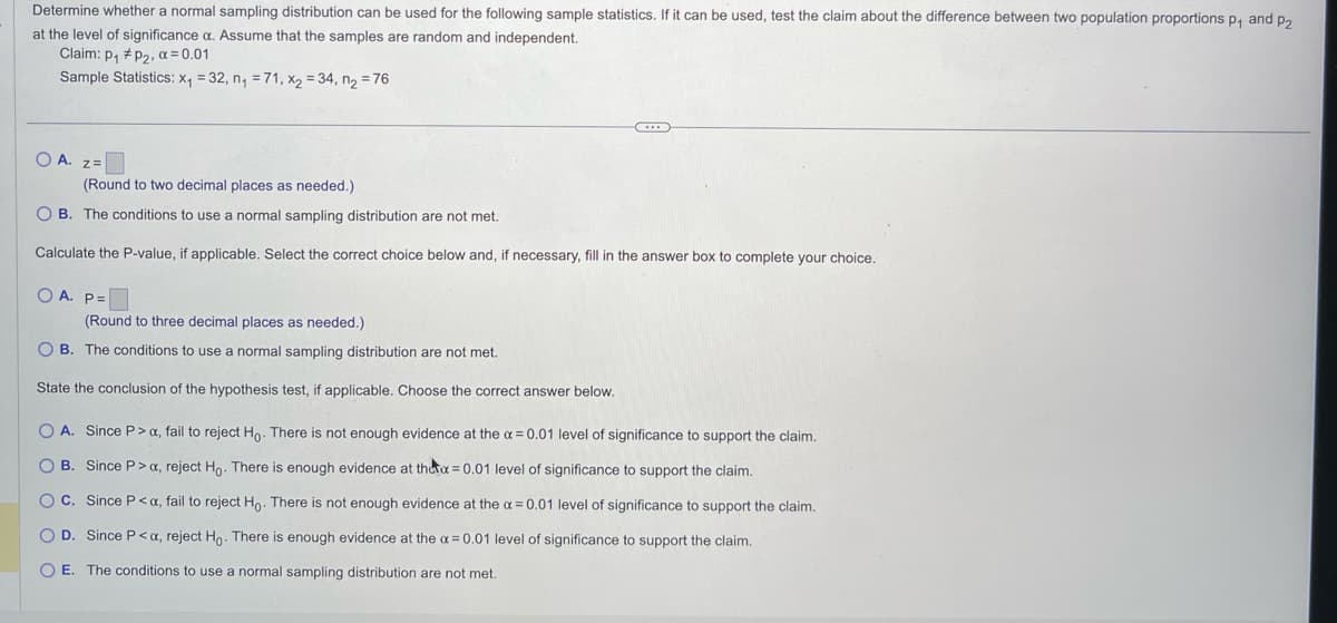 Determine whether a normal sampling distribution can be used for the following sample statistics. If it can be used, test the claim about the difference between two population proportions p₁ and P₂
at the level of significance a. Assume that the samples are random and independent.
Claim: p₁ #p₂, α=0.01
Sample Statistics: x₁ = 32, n₁ = 71, x₂ = 34, n₂ = 76
OA. Z=
(Round to two decimal places as needed.)
OB. The conditions to use a normal sampling distribution are not met.
Calculate the P-value, if applicable. Select the correct choice below and, if necessary, fill in the answer box to complete your choice.
OA. P=
(Round to three decimal places as needed.).
OB. The conditions to use a normal sampling distribution are not met.
State the conclusion of the hypothesis test, if applicable. Choose the correct answer below.
O A. Since P> x, fail to reject Ho. There is not enough evidence at the x = 0.01 level of significance to support the claim.
OB. Since P> x, reject Ho. There is enough evidence at the x = 0.01 level of significance to support the claim.
OC. Since P<x, fail to reject Ho. There is not enough evidence at the x = 0.01 level of significance to support the claim.
O D. Since P<a, reject Ho. There is enough evidence at the x = 0.01 level of significance to support the claim.
O E. The conditions to use a normal sampling distribution are not met.