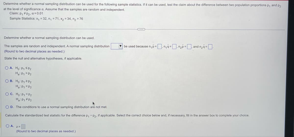 Determine whether a normal sampling distribution can be used for the following sample statistics. If it can be used, test the claim about the difference between two population proportions p₁ and p2
at the level of significance a. Assume that the samples are random and independent.
Claim: P₁ P₂, α = 0.01
Sample Statistics: x₁ = 32, n₁ = 71, x₂ = 34, n₂ = 76
Determine whether a normal sampling distribution can be used.
The samples are random and independent. A normal sampling distribution
(Round to two decimal places as needed.)
State the null and alternative hypotheses, if applicable.
OA. Ho: P₁ SP₂
Ha: P₁ P2
OB. Ho: P₁ P2
H₂: P₁ P2
OC. Ho: P₁ = P2
H₂: P₁ P₂
OD. The conditions to use a normal sampling distribution are not met.
Calculate the standardized test statistic for the difference p₁ - P2, if applicable. Select the correct choice below and, if necessary, fill in the answer box to complete your choice.
OA. Z=
be used because n₁ p = n₁a = n₂p=, and n₂9=
(Round to two decimal places as needed.)