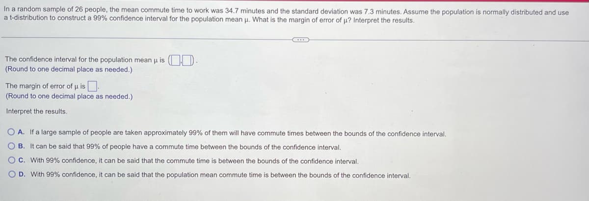 In a random sample of 26 people, the mean commute time to work was 34.7 minutes and the standard deviation was 7.3 minutes. Assume the population is normally distributed and use
a t-distribution to construct a 99% confidence interval for the population mean μ. What is the margin of error of µ? Interpret the results.
The confidence interval for the population mean μ is .
(Round to one decimal place as needed.)
The margin of error of µ is.
(Round to one decimal place as needed.)
Interpret the results.
..
OA. If a large sample of people are taken approximately 99% of them will have commute times between the bounds of the confidence interval.
OB. It can be said that 99% of people have a commute time between the bounds of the confidence interval.
O C. With 99% confidence, it can be said that the commute time is between the bounds of the confidence interval.
O D. With 99% confidence, it can be said that the population mean commute time is between the bounds of the confidence interval.