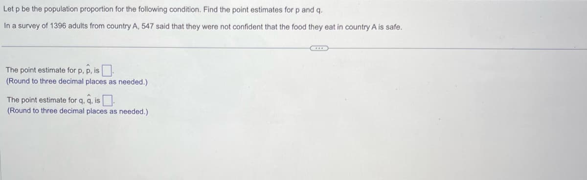 Let p be the population proportion for the following condition. Find the point estimates for p and q.
In a survey of 1396 adults from country A, 547 said that they were not confident that the food they eat in country A is safe.
The point estimate for p, p, is.
(Round to three decimal places as needed.)
The point estimate for q, q, is
(Round to three decimal places as needed.)
...