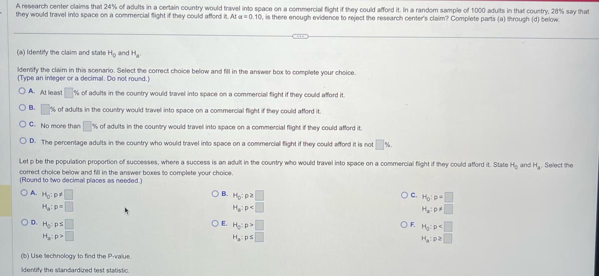 A research center claims that 24% of adults in a certain country would travel into space on a commercial flight if they could afford it. In a random sample of 1000 adults in that country, 28% say that
they would travel into space on a commercial flight if they could afford it. At a = 0.10, is there enough evidence to reject the research center's claim? Complete parts (a) through (d) below.
(a) Identify the claim and state Ho and Ha
Identify the claim in this scenario. Select the correct choice below and fill in the answer box to complete your choice.
(Type an integer or a decimal. Do not round.)
OA. At least % of adults in the country would travel into space on a commercial flight if they could afford it.
OB. % of adults in the country would travel into space on a commercial flight if they could afford it.
OC. No more than % of adults in the country would travel into space on a commercial flight if they could afford it.
OD. The percentage adults in the country who would travel into space on a commercial flight if they could afford it is not
%.
Let p be the population proportion of successes, where a success is an adult in the country who would travel into space on a commercial flight if they could afford it. State Ho and H₂. Select the
correct choice below and fill in the answer boxes to complete your choice.
(Round to two decimal places as needed.)
OA. Ho: P
Ha: p=
OD. Ho: Ps
Ha:p>
C
(b) Use technology to find the P-value.
Identify the standardized test statistic.
OB. Ho: p2
Ha: p<
OE. Ho:p>
Ha: ps
OC. Ho: P=
Ha: p
OF. Ho: P<
Ha: p2