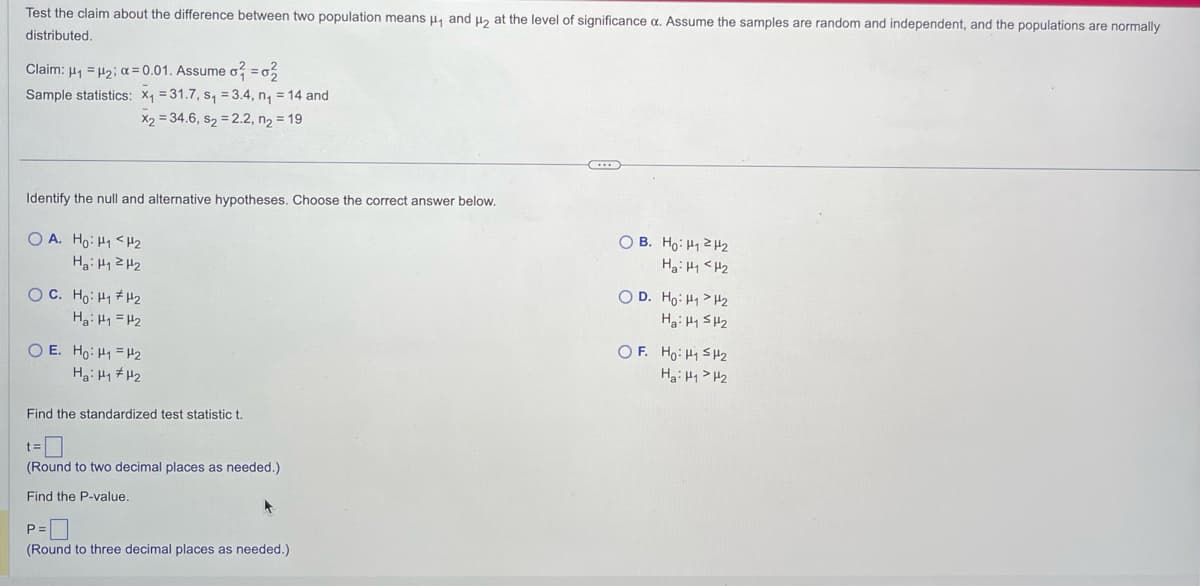 Test the claim about the difference between two population means μ₁ and ₂ at the level of significance a. Assume the samples are random and independent, and the populations are normally
distributed.
Claim: μ₁ = ₂; α=0.01. Assume o = 2
Sample statistics: x₁=31.7, s₁ = 3.4, n₁ = 14 and
x₂ = 34.6, S₂ = 2.2, n₂ = 19
Identify the null and alternative hypotheses. Choose the correct answer below.
OA. Ho: H₁ <H₂
Ha: H₁2H₂
OC. Ho: H#H2
Hai HH2
OE. Ho: H₁ H₂
Hai HH2
Find the standardized test statistic t.
t=
(Round to two decimal places as needed.)
Find the P-value.
P=
(Round to three decimal places as needed.)
OB. Ho: H₁ H₂
Hai Hi<H2
O D. Ho: H₁
H2
Ha: H1 H₂
OF. Ho: H₁ H₂
Hai HH2