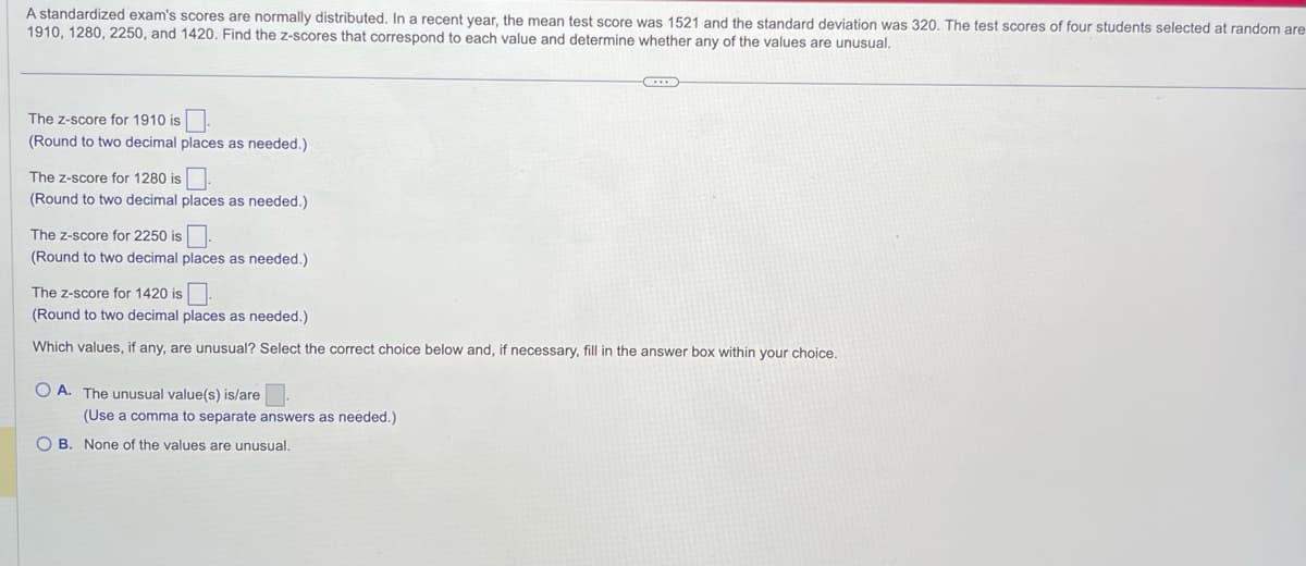 A standardized exam's scores are normally distributed. In a recent year, the mean test score was 1521 and the standard deviation was 320. The test scores of four students selected at random are
1910, 1280, 2250, and 1420. Find the z-scores that correspond to each value and determine whether any of the values are unusual.
The Z-score for 1910 is
(Round to two decimal places as needed.)
The Z-score for 1280 is
(Round to two decimal places as needed.)
The Z-score for 2250 is
(Round to two decimal places as needed.)
The Z-score for 1420 is
(Round to two decimal places as needed.)
Which values, if any, are unusual? Select the correct choice below and, if necessary, fill in the answer box within your choice.
OA. The unusual value(s) is/are.
(Use a comma to separate answers as needed.)
OB. None of the values are unusual.