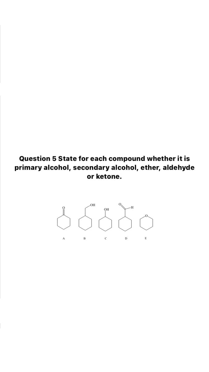 Question 5 State for each compound whether it is
primary alcohol, secondary alcohol, ether, aldehyde
or ketone.
OH
-H
OH
B C D E
