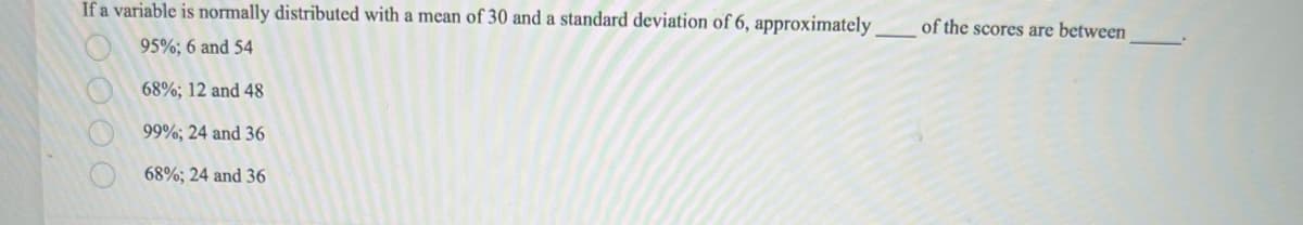 If a variable is normally distributed with a mean of 30 and a standard deviation of 6, approximately
95%; 6 and 54
68%; 12 and 48
99%; 24 and 36
68%; 24 and 36
0000
of the scores are between