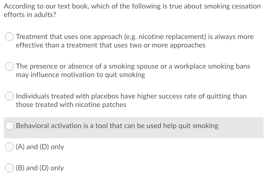 According to our text book, which of the following is true about smoking cessation
efforts in adults?
Treatment that uses one approach (e.g. nicotine replacement) is always more
effective than a treatment that uses two or more approaches
The presence or absence of a smoking spouse or a workplace smoking bans
may influence motivation to quit smoking
Individuals treated with placebos have higher success rate of quitting than
those treated with nicotine patches
Behavioral activation is a tool that can be used help quit smoking
(A) and (D) only
(B) and (D) only
