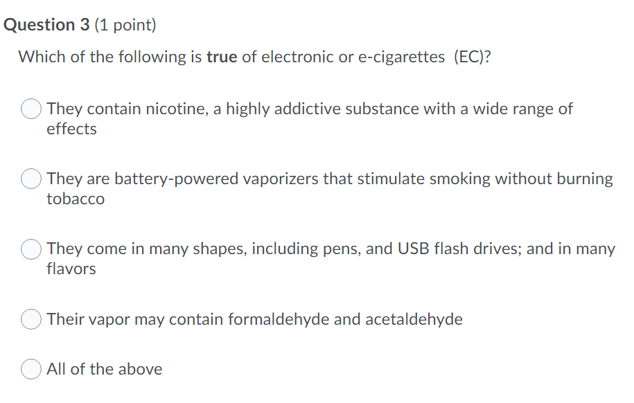 Question 3 (1 point)
Which of the following is true of electronic or e-cigarettes (EC)?
They contain nicotine, a highly addictive substance with a wide range of
effects
They are battery-powered vaporizers that stimulate smoking without burning
tobacco
They come in many shapes, including pens, and USB flash drives; and in many
flavors
Their vapor may contain formaldehyde and acetaldehyde
All of the above
