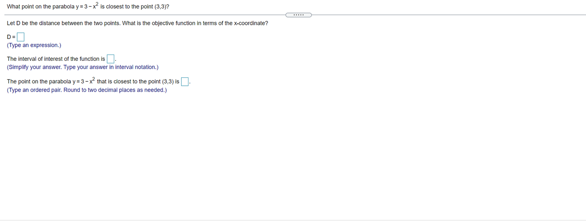 What point on the parabola y = 3-x is closest to the point (3,3)?
.....
Let D be the distance between the two points. What is the objective function in terms of the x-coordinate?
D =
(Type an expression.)
The interval of interest of the function is.
(Simplify your answer. Type your answer in interval notation.)
The point on the parabola y = 3-x that is closest to the point (3,3) is.
(Type an ordered pair. Round to two decimal places as needed.)

