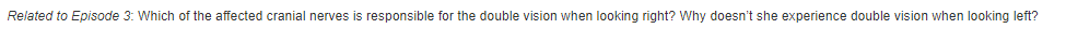 Related to Episode 3: Which of the affected cranial nerves is responsible for the double vision when looking right? Why doesn't she experience double vision when looking left?
