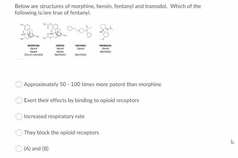 Below are structures of morphine, heroin, fentanyl and tramadol. Which of the
following is/are true of fentanyl.
TRAMADOL
Opioid
(Synthetic)
MORPHINE
HEROIN
Opioid
FENTANYL
Opioid
Opioid
Opiate
(Occurs naturaly)
Opiate
(Synthetic)
(Synthetic)
Approximately 50 - 100 times more potent than morphine
Exert their effects by binding to opioid receptors
Increased respiratory rate
They block the opioid receptors
(A) and (B)
