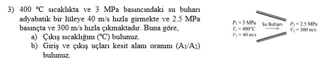 3) 400 °C sıcaklıkta ve 3 MPa basıncındaki su buharı
adyabatik bir lüleye 40 m/s hızla girmekte ve 2.5 MPa
basınçta ve 300 m/s hızla çıkmaktadır. Buna göre,
a) Çıkış sıcaklığını (°C) bulunuz.
b) Giriş ve çıkış uçları kesit alanı oranını (A1/A2)
P =3 MPa su Buhari
T, = 400°C
V = 40 m/s
P:= 2.5 MPa
V2 = 300 m/s
bulunuz.
