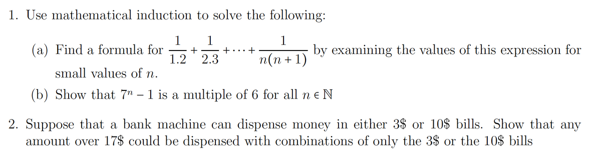 1. Use mathematical induction to solve the following:
1
(a) Find a formula for
1.2
12 25
1
by examining the values of this expression for
2.3
п(п + 1)
small valucs of n.
(b) Show that 7" – 1 is a multiple of 6 for all n e N
2. Suppose that a bank machine can dispense money in either 3$ or 10$ bills. Show that any
amount over 17$ could be dispensed with combinations of only the 3$ or the 10$ bills
