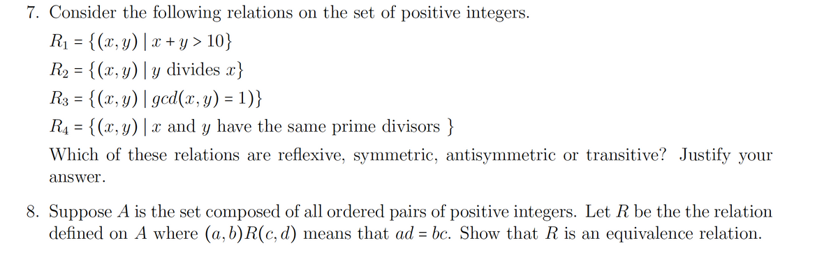 7. Consider the following relations on the set of positive integers.
R1 = {(x,y)| x + y > 10}
R2 = {(x,y)| y divides x}
R3 = {(x, y)| gcd(x, y) = 1)}
R4 = {(x,y)| x and y have the same prime divisors }
ニ
Which of these relations are reflexive, symmetric, antisymmetric or transitive? Justify your
answer.
8. Suppose A is the set composed of all ordered pairs of positive integers. Let R be the the relation
defined on A where (a, b) R(c, d) means that ad = bc. Show that R is an equivalence relation.
