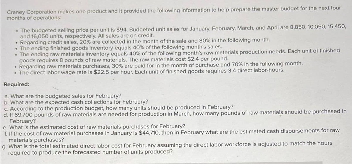 Craney Corporation makes one product and it provided the following information to help prepare the master budget for the next four
months of operations:
• The budgeted selling price per unit is $94. Budgeted unit sales for January, February, March, and April are 8,850, 10,050, 15,450,
and 16,050 units, respectively. All sales are on credit.
Regarding credit sales, 20% are collected in the month of the sale and 80% in the following month.
●
• The ending finished goods inventory equals 40% of the following month's sales.
• The ending raw materials inventory equals 40% of the following month's raw materials production needs. Each unit of finished
goods requires 8 pounds of raw materials. The raw materials cost $2.4 per pound.
Regarding raw materials purchases, 30% are paid for in the month of purchase and 70% in the following month.
• The direct labor wage rate is $22.5 per hour. Each unit of finished goods requires 3.4 direct labor-hours.
Required:
a. What are the budgeted sales for February?
b. What are the expected cash collections for February?
c. According to the production budget, how many units should be produced in February?
d. If 69,700 pounds of raw materials are needed for production in March, how many pounds of raw materials should be purchased in
February?
e. What is the estimated cost of raw materials purchases for February?
f. If the cost of raw material purchases in January is $44,710, then in February what are the estimated cash disbursements for raw
materials purchases?
g. What is the total estimated direct labor cost for February assuming the direct labor workforce is adjusted to match the hours
required to produce the forecasted number of units produced?