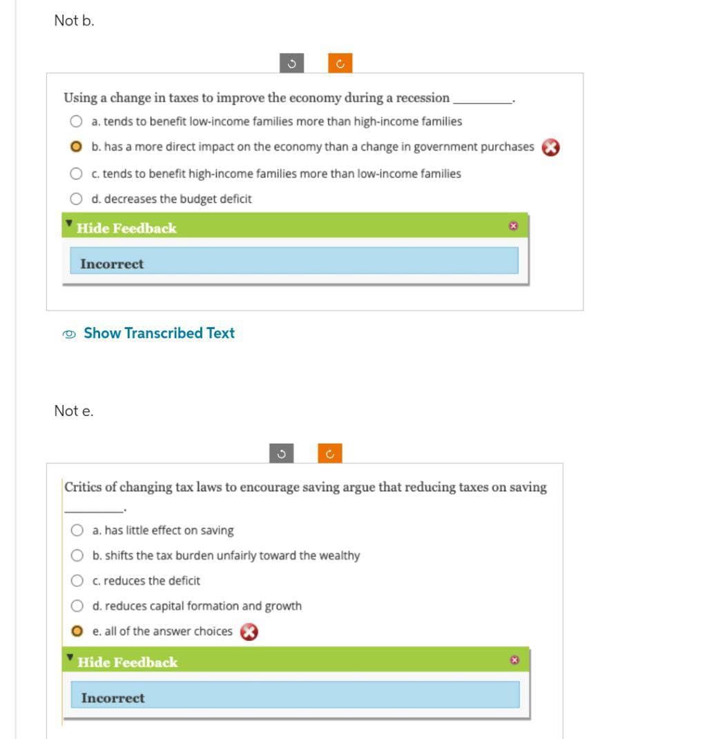 Not b.
Using a change in taxes to improve the economy during a recession
a. tends to benefit low-income families more than high-income families
b. has a more direct impact on the economy than a change in government purchases
c. tends to benefit high-income families more than low-income families
d. decreases the budget deficit
Hide Feedback
Incorrect
Show Transcribed Text
Not e.
3
Critics of changing tax laws to encourage saving argue that reducing taxes on saving
Oa. has little effect on saving
b. shifts the tax burden unfairly toward the wealthy
c. reduces the deficit
d. reduces capital formation and growth
O e. all of the answer choices X
Hide Feedback
Incorrect