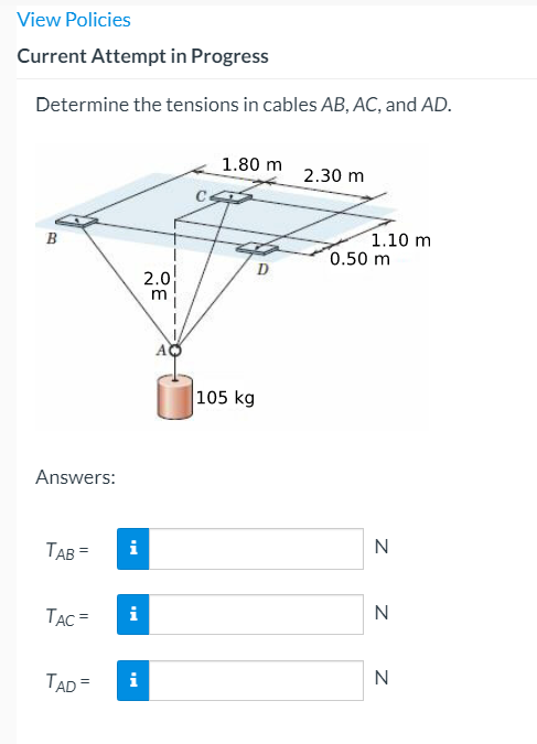 View Policies
Current Attempt in Progress
Determine the tensions in cables AB, AC, and AD.
1.80 m
2.30 m
1.10 m
0.50 m
В
D
2.0
105 kg
Answers:
TAB =
i
N
TẠC =
N
TAD =
i
N
