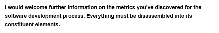 I would welcome further information on the metrics you've discovered for the
software development process. Everything must be disassembled into its
constituent elements.