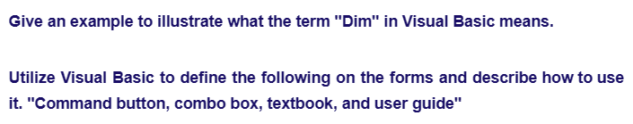 Give an example to illustrate what the term "Dim" in Visual Basic means.
Utilize Visual Basic to define the following on the forms and describe how to use
it. "Command button, combo box, textbook, and user guide"