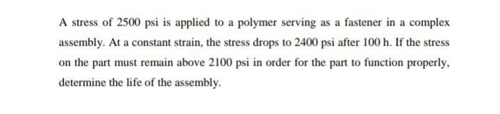 A stress of 2500 psi is applied to a polymer serving as a fastener in a complex
assembly. At a constant strain, the stress drops to 2400 psi after 100 h. If the stress
on the part must remain above 2100 psi in order for the part to function properly,
determine the life of the assembly.
