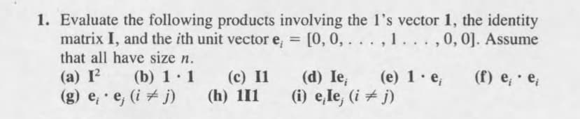 1. Evaluate the following products involving the 1's vector 1, the identity
matrix I, and the ith unit vector e, = [0, 0, . . . , 1
that all have size n.
. . .,0, 0]. Assume
(a) I
(c) I1
(h) 111
(e) 1· e;
(b) 1.1
(d) Ie,
(f) e; · e;
(g) e, e, (i + j)
(i) e,le, (i + j)
