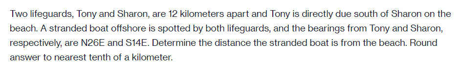 Two lifeguards, Tony and Sharon, are 12 kilometers apart and Tony is directly due south of Sharon on the
beach. A stranded boat offshore is spotted by both lifeguards, and the bearings from Tony and Sharon,
respectively, are N26E and S14E. Determine the distance the stranded boat is from the beach. Round
answer to nearest tenth of a kilometer.
