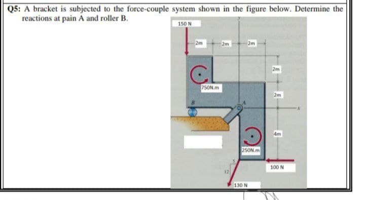 Q5: A bracket is subjected to the force-couple system shown in the figure below. Determine the
reactions at pain A and roller B.
150 N
2m
2m
2m
2m
750N.m
2m
Am
250Nm
100 N
12
130 N
